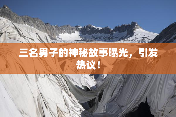 三名男子的神秘故事曝光，引发热议！