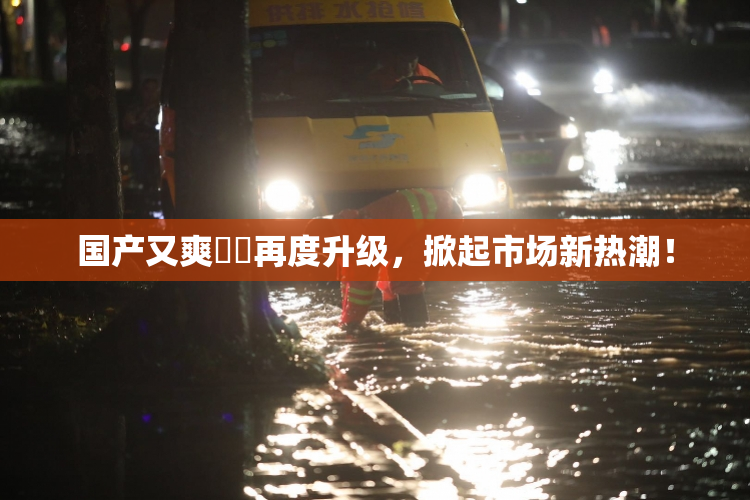 国产又爽❌‌再度升级，掀起市场新热潮！