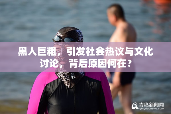黑人巨粗，引发社会热议与文化讨论，背后原因何在？