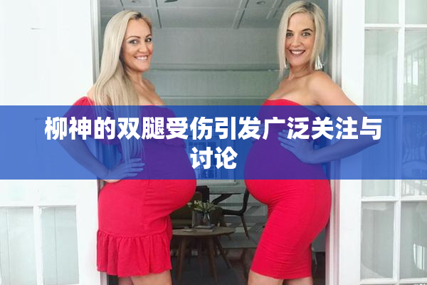 柳神的双腿受伤引发广泛关注与讨论