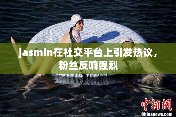 jasmin在社交平台上引发热议，粉丝反响强烈
