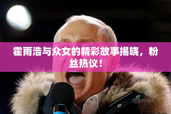 霍雨浩与众女的精彩故事揭晓，粉丝热议！