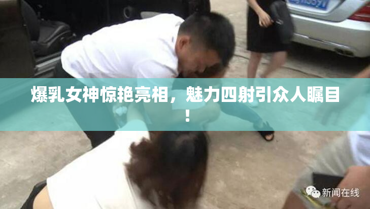 爆乳女神惊艳亮相，魅力四射引众人瞩目！