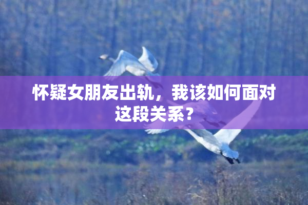 怀疑女朋友出轨，我该如何面对这段关系？