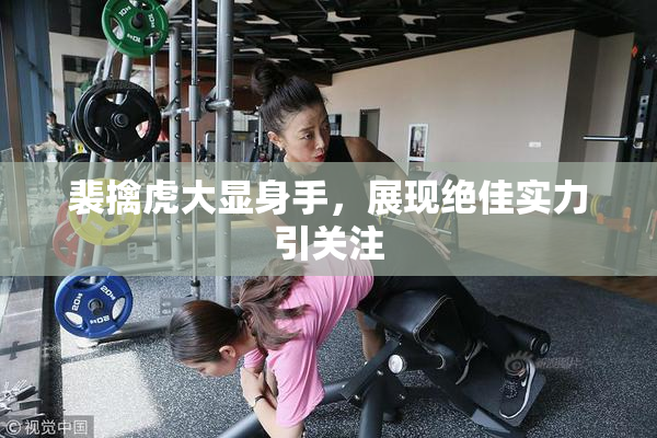 裴擒虎大显身手，展现绝佳实力引关注