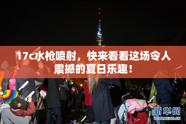 17c水枪喷射，快来看看这场令人震撼的夏日乐趣！