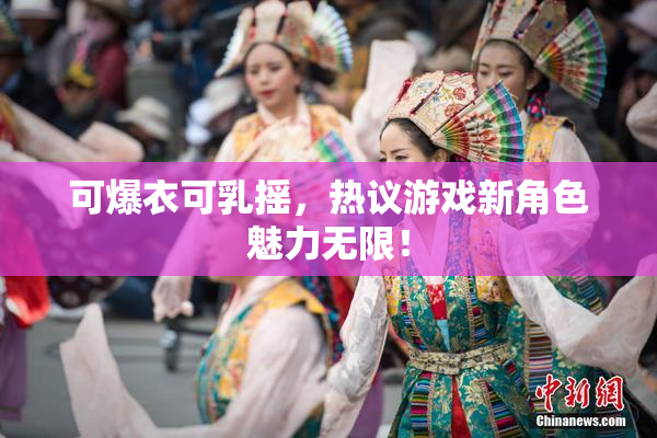 可爆衣可乳摇，热议游戏新角色魅力无限！