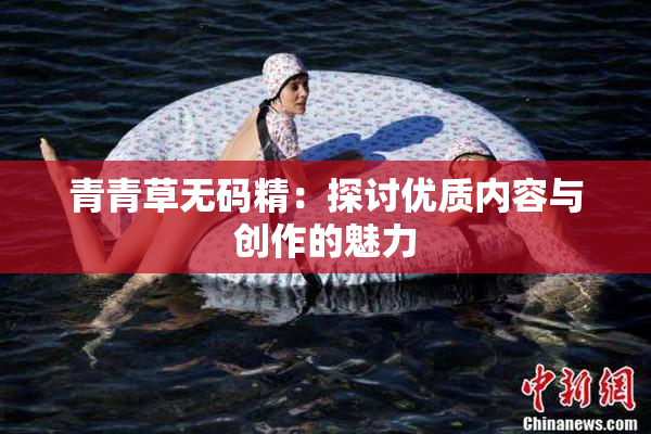 青青草无码精：探讨优质内容与创作的魅力