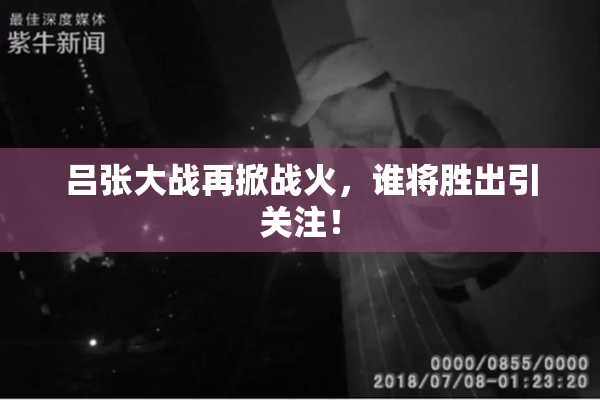 吕张大战再掀战火，谁将胜出引关注！