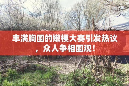 丰满胸围的嫩模大赛引发热议，众人争相围观！