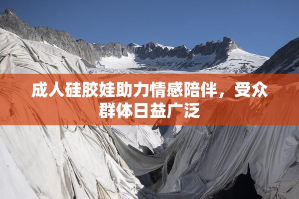 成人硅胶娃助力情感陪伴，受众群体日益广泛