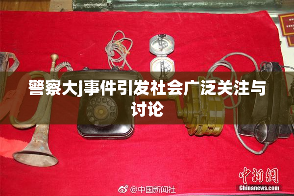 警察大j事件引发社会广泛关注与讨论