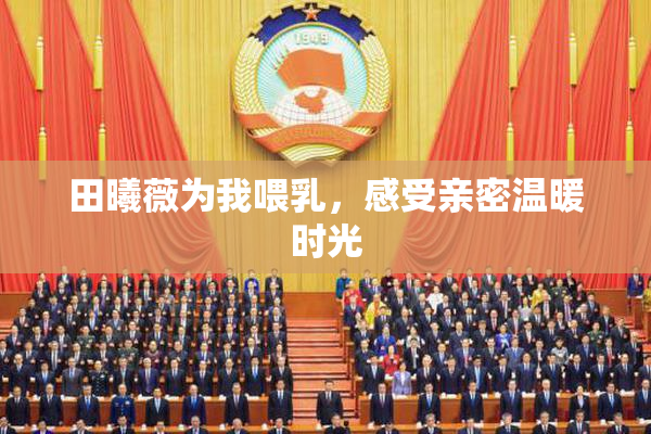 田曦薇为我喂乳，感受亲密温暖时光