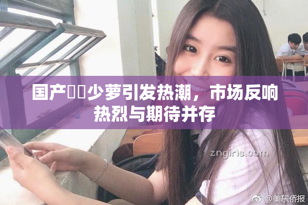 国产❌‌少萝引发热潮，市场反响热烈与期待并存