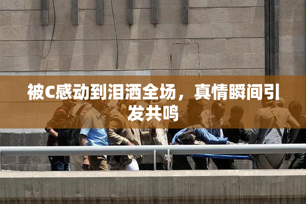 被C感动到泪洒全场，真情瞬间引发共鸣
