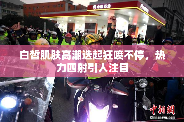 白皙肌肤高潮迭起狂喷不停，热力四射引人注目