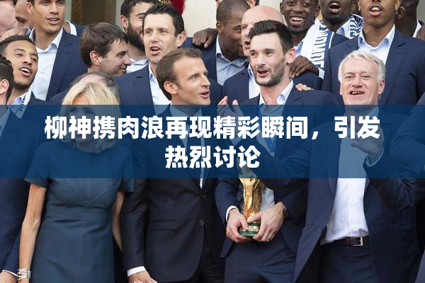 柳神携肉浪再现精彩瞬间，引发热烈讨论