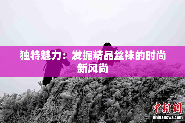 独特魅力：发掘精品丝袜的时尚新风尚