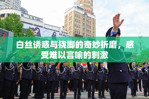 白丝诱惑与挠脚的奇妙折磨，感受难以言喻的刺激