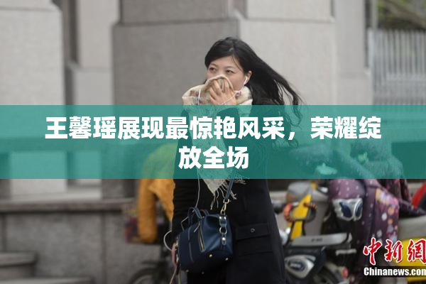 王馨瑶展现最惊艳风采，荣耀绽放全场
