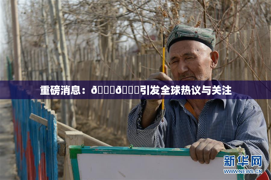 重磅消息：🔞🔞引发全球热议与关注