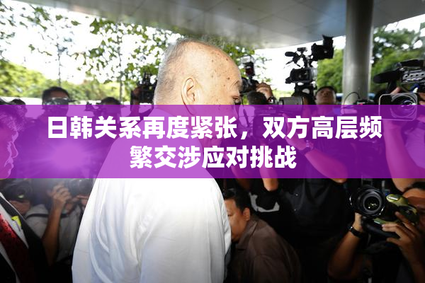 日韩关系再度紧张，双方高层频繁交涉应对挑战
