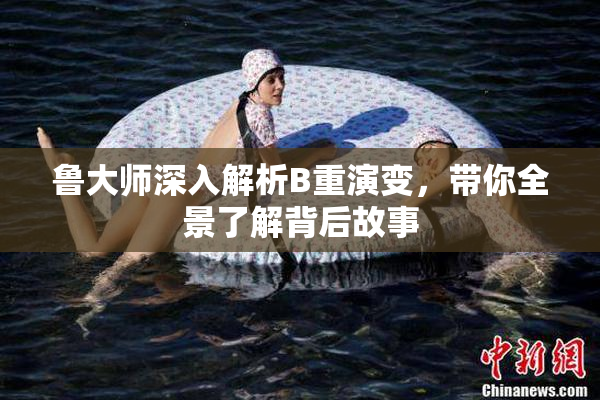 鲁大师深入解析B重演变，带你全景了解背后故事