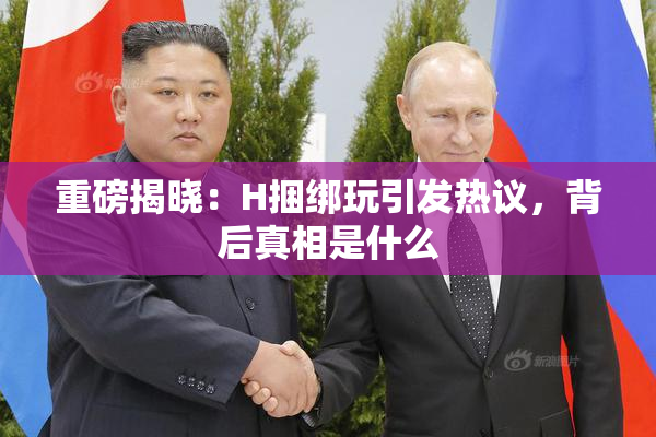 重磅揭晓：H捆绑玩引发热议，背后真相是什么