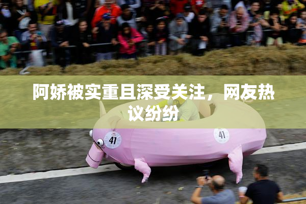 阿娇被实重且深受关注，网友热议纷纷