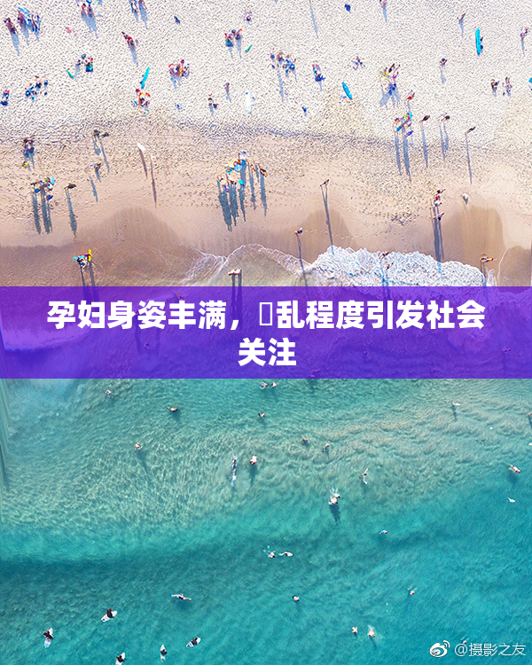 孕妇身姿丰满，婬乱程度引发社会关注