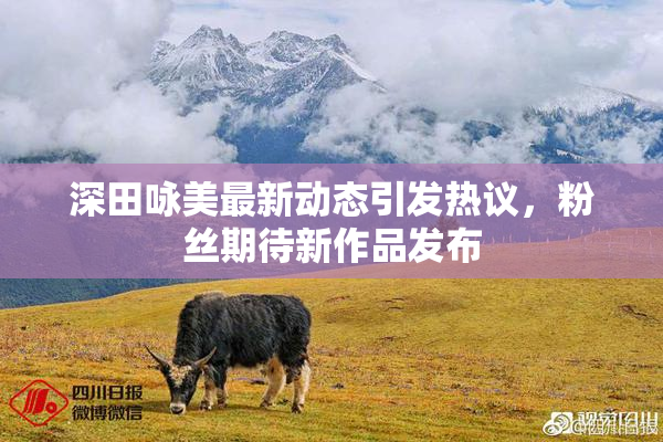 深田咏美最新动态引发热议，粉丝期待新作品发布
