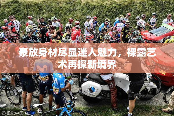 豪放身材尽显迷人魅力，裸露艺术再探新境界