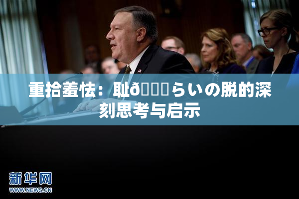 重拾羞怯：耻🍓らいの脱的深刻思考与启示