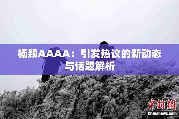 杨颖AAAA：引发热议的新动态与话题解析