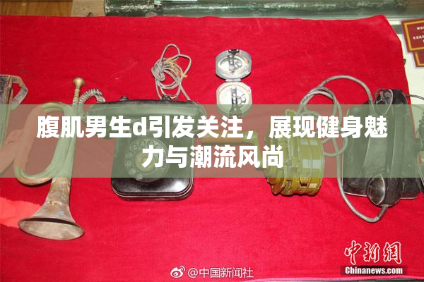 腹肌男生d引发关注，展现健身魅力与潮流风尚