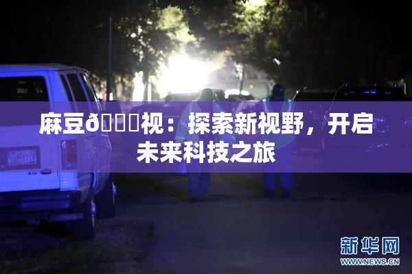 麻豆🔞视：探索新视野，开启未来科技之旅