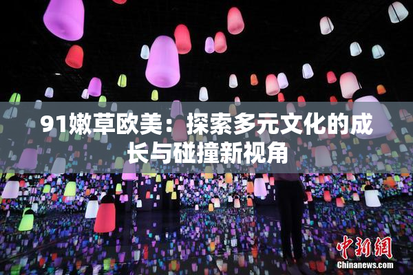 91嫩草欧美：探索多元文化的成长与碰撞新视角