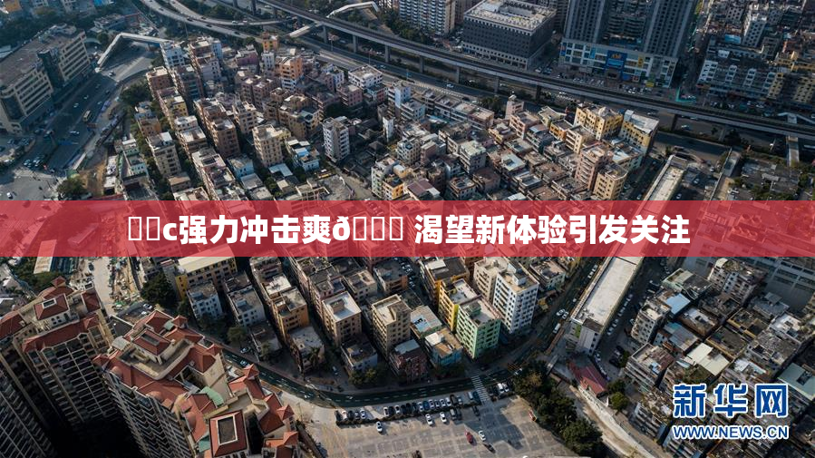 ❌‌c强力冲击爽🔞 渴望新体验引发关注