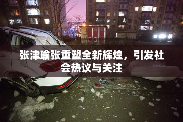 张津瑜张重塑全新辉煌，引发社会热议与关注