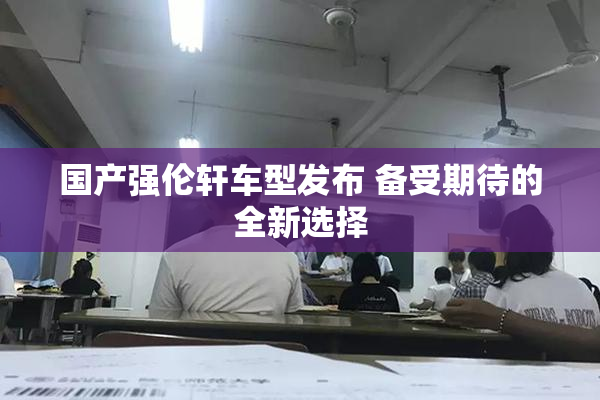 国产强伦轩车型发布 备受期待的全新选择