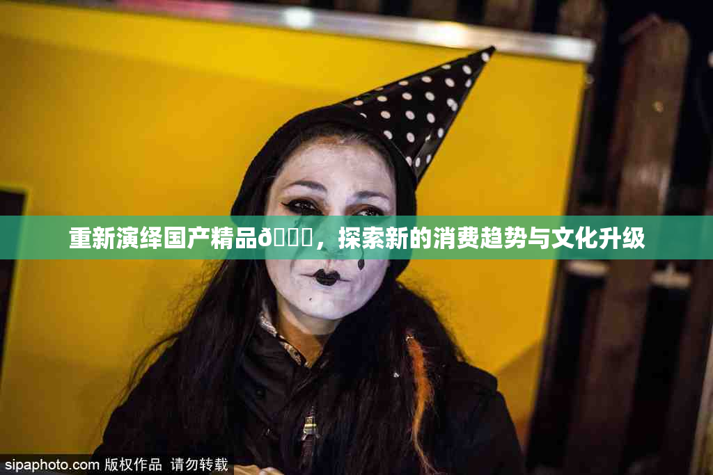 重新演绎国产精品🈚，探索新的消费趋势与文化升级
