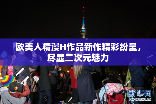 欧美人精漫H作品新作精彩纷呈，尽显二次元魅力
