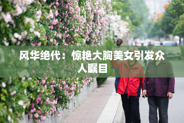 风华绝代：惊艳大胸美女引发众人瞩目
