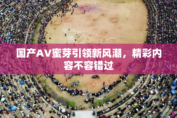 国产AV蜜芽引领新风潮，精彩内容不容错过