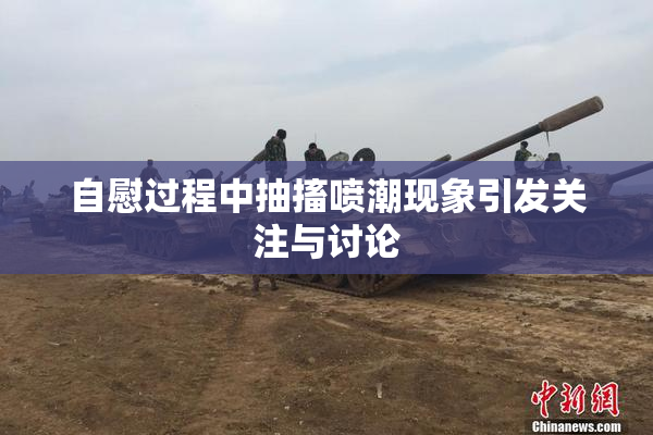 自慰过程中抽搐喷潮现象引发关注与讨论