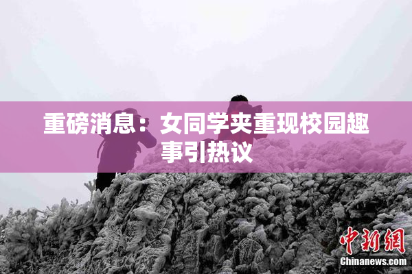 重磅消息：女同学夹重现校园趣事引热议