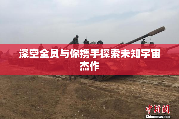 深空全员与你携手探索未知宇宙杰作