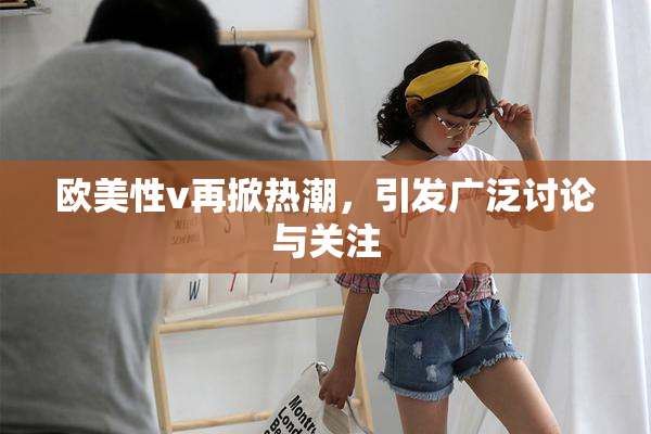 欧美性v再掀热潮，引发广泛讨论与关注