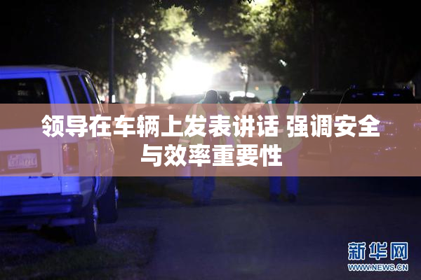 领导在车辆上发表讲话 强调安全与效率重要性