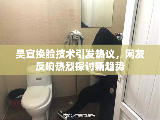 吴宣换脸技术引发热议，网友反响热烈探讨新趋势